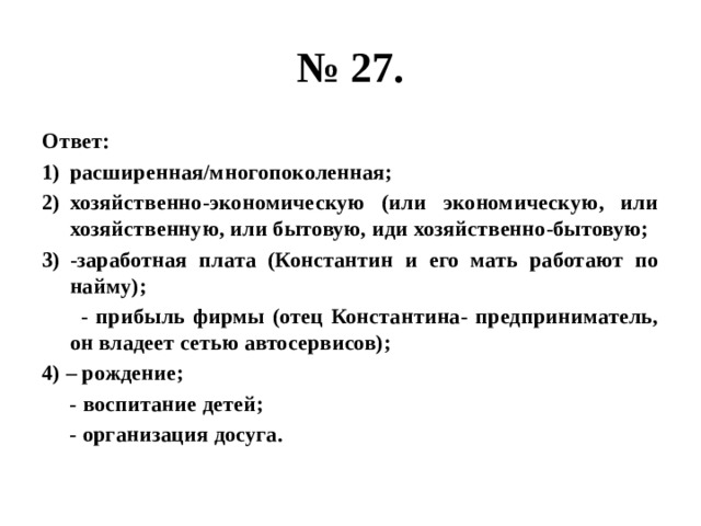 № 27. Ответ: расширенная/многопоколенная; хозяйственно-экономическую (или экономическую, или хозяйственную, или бытовую, иди хозяйственно-бытовую; -заработная плата (Константин и его мать работают по найму);  - прибыль фирмы (отец Константина- предприниматель, он владеет сетью автосервисов); 4) – рождение;  - воспитание детей;  - организация досуга. 