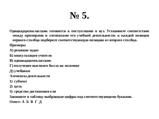 № 5. Одиннадцатиклассник готовится к поступлению в вуз. Установите соответствие между примерами и элементами его учебной деятельности: к каждой позиции первого столбца подберите соответствующую позицию из второго столбца. Примеры А) решение задач Б) консультация учителя В) одиннадцатиклассник Г) получение высокого балла на экзамене Д) учебники Элементы деятельности субъект цель средство достижения ели Запишите в таблицу выбранные цифры под соответствующими буквами. Ответ: А Б В Г Д 