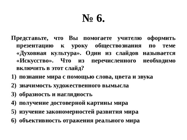 № 6. Представьте, что Вы помогаете учителю оформить презентацию к уроку обществознания по теме «Духовная культура». Один из слайдов называется «Искусство». Что из перечисленного необходимо включить в этот слайд? познание мира с помощью слова, цвета и звука значимость художественного вымысла образность и наглядность получение достоверной картины мира изучение закономерностей развития мира объективность отражения реального мира 