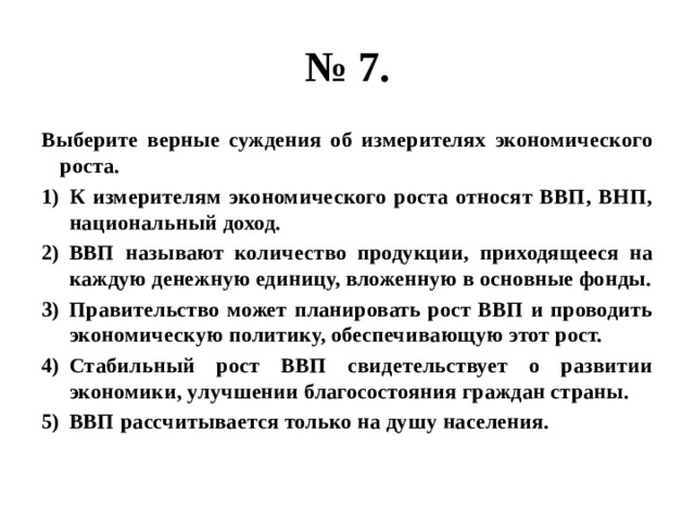 № 7. Выберите верные суждения об измерителях экономического роста. К измерителям экономического роста относят ВВП, ВНП, национальный доход. ВВП называют количество продукции, приходящееся на каждую денежную единицу, вложенную в основные фонды. Правительство может планировать рост ВВП и проводить экономическую политику, обеспечивающую этот рост. Стабильный рост ВВП свидетельствует о развитии экономики, улучшении благосостояния граждан страны. ВВП рассчитывается только на душу населения. 