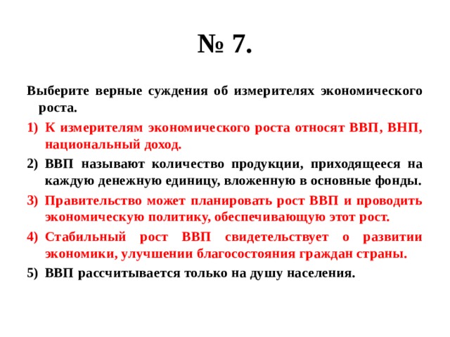 № 7. Выберите верные суждения об измерителях экономического роста. К измерителям экономического роста относят ВВП, ВНП, национальный доход. ВВП называют количество продукции, приходящееся на каждую денежную единицу, вложенную в основные фонды. Правительство может планировать рост ВВП и проводить экономическую политику, обеспечивающую этот рост. Стабильный рост ВВП свидетельствует о развитии экономики, улучшении благосостояния граждан страны. ВВП рассчитывается только на душу населения. 