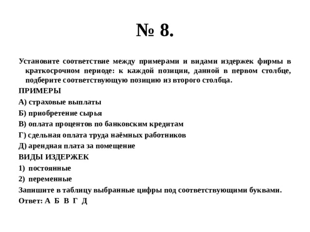 № 8. Установите соответствие между примерами и видами издержек фирмы в краткосрочном периоде: к каждой позиции, данной в первом столбце, подберите соответствующую позицию из второго столбца. ПРИМЕРЫ А) страховые выплаты Б) приобретение сырья В) оплата процентов по банковским кредитам Г) сдельная оплата труда наёмных работников Д) арендная плата за помещение ВИДЫ ИЗДЕРЖЕК постоянные переменные Запишите в таблицу выбранные цифры под соответствующими буквами. Ответ: А Б В Г Д 