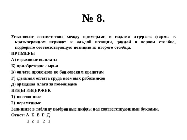 № 8. Установите соответствие между примерами и видами издержек фирмы в краткосрочном периоде: к каждой позиции, данной в первом столбце, подберите соответствующую позицию из второго столбца. ПРИМЕРЫ А) страховые выплаты Б) приобретение сырья В) оплата процентов по банковским кредитам Г) сдельная оплата труда наёмных работников Д) арендная плата за помещение ВИДЫ ИЗДЕРЖЕК постоянные переменные Запишите в таблицу выбранные цифры под соответствующими буквами. Ответ: А Б В Г Д  1 2 1 2 1 