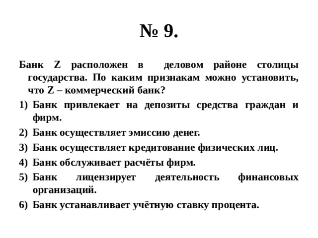 № 9. Банк Z расположен в деловом районе столицы государства. По каким признакам можно установить, что Z – коммерческий банк? Банк привлекает на депозиты средства граждан и фирм. Банк осуществляет эмиссию денег. Банк осуществляет кредитование физических лиц. Банк обслуживает расчёты фирм. Банк лицензирует деятельность финансовых организаций. Банк устанавливает учётную ставку процента.  