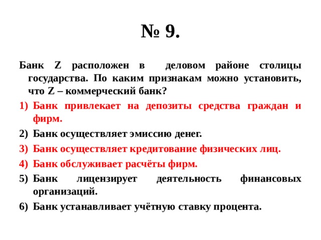 № 9. Банк Z расположен в деловом районе столицы государства. По каким признакам можно установить, что Z – коммерческий банк? Банк привлекает на депозиты средства граждан и фирм. Банк осуществляет эмиссию денег. Банк осуществляет кредитование физических лиц. Банк обслуживает расчёты фирм. Банк лицензирует деятельность финансовых организаций. Банк устанавливает учётную ставку процента.  