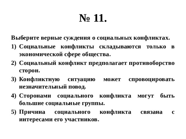 № 11. Выберите верные суждения о социальных конфликтах. Социальные конфликты складываются только в экономической сфере общества. Социальный конфликт предполагает противоборство сторон. Конфликтную ситуацию может спровоцировать незначительный повод. Сторонами социального конфликта могут быть большие социальные группы. Причина социального конфликта связана с интересами его участников. 