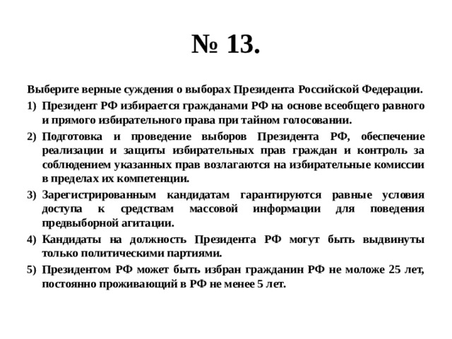 № 13. Выберите верные суждения о выборах Президента Российской Федерации. Президент РФ избирается гражданами РФ на основе всеобщего равного и прямого избирательного права при тайном голосовании. Подготовка и проведение выборов Президента РФ, обеспечение реализации и защиты избирательных прав граждан и контроль за соблюдением указанных прав возлагаются на избирательные комиссии в пределах их компетенции. Зарегистрированным кандидатам гарантируются равные условия доступа к средствам массовой информации для поведения предвыборной агитации. Кандидаты на должность Президента РФ могут быть выдвинуты только политическими партиями. Президентом РФ может быть избран гражданин РФ не моложе 25 лет, постоянно проживающий в РФ не менее 5 лет. 