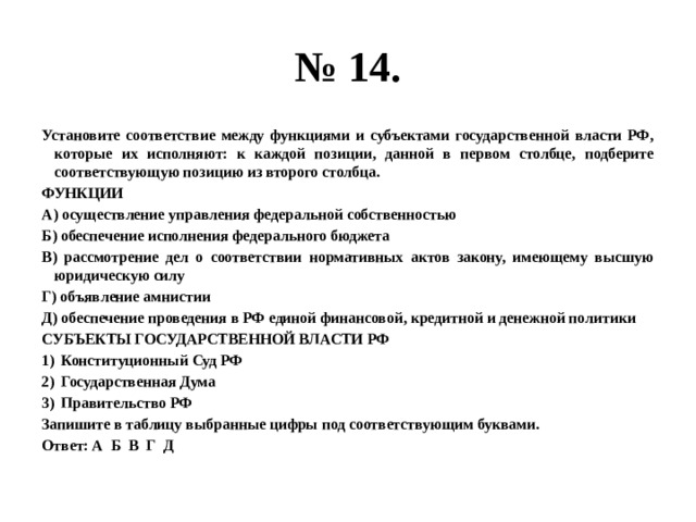 № 14. Установите соответствие между функциями и субъектами государственной власти РФ, которые их исполняют: к каждой позиции, данной в первом столбце, подберите соответствующую позицию из второго столбца. ФУНКЦИИ А) осуществление управления федеральной собственностью Б) обеспечение исполнения федерального бюджета В) рассмотрение дел о соответствии нормативных актов закону, имеющему высшую юридическую силу Г) объявление амнистии Д) обеспечение проведения в РФ единой финансовой, кредитной и денежной политики СУБЪЕКТЫ ГОСУДАРСТВЕННОЙ ВЛАСТИ РФ Конституционный Суд РФ Государственная Дума Правительство РФ Запишите в таблицу выбранные цифры под соответствующим буквами. Ответ: А Б В Г Д 