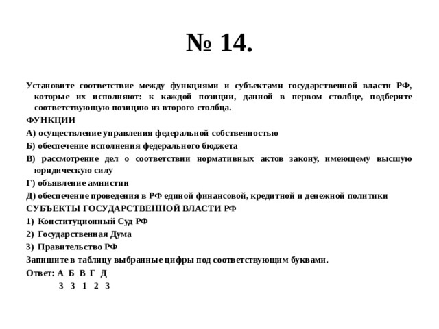 № 14. Установите соответствие между функциями и субъектами государственной власти РФ, которые их исполняют: к каждой позиции, данной в первом столбце, подберите соответствующую позицию из второго столбца. ФУНКЦИИ А) осуществление управления федеральной собственностью Б) обеспечение исполнения федерального бюджета В) рассмотрение дел о соответствии нормативных актов закону, имеющему высшую юридическую силу Г) объявление амнистии Д) обеспечение проведения в РФ единой финансовой, кредитной и денежной политики СУБЪЕКТЫ ГОСУДАРСТВЕННОЙ ВЛАСТИ РФ Конституционный Суд РФ Государственная Дума Правительство РФ Запишите в таблицу выбранные цифры под соответствующим буквами. Ответ: А Б В Г Д  3 3 1 2 3 