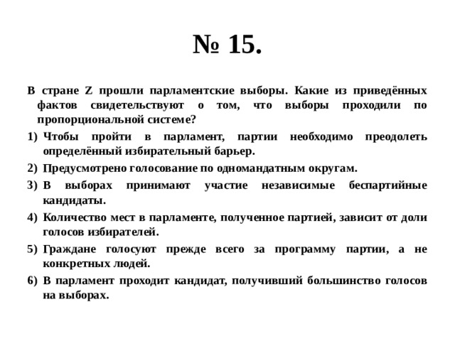 № 15. В стране Z прошли парламентские выборы. Какие из приведённых фактов свидетельствуют о том, что выборы проходили по пропорциональной системе? Чтобы пройти в парламент, партии необходимо преодолеть определённый избирательный барьер. Предусмотрено голосование по одномандатным округам. В выборах принимают участие независимые беспартийные кандидаты. Количество мест в парламенте, полученное партией, зависит от доли голосов избирателей. Граждане голосуют прежде всего за программу партии, а не конкретных людей. В парламент проходит кандидат, получивший большинство голосов на выборах. 