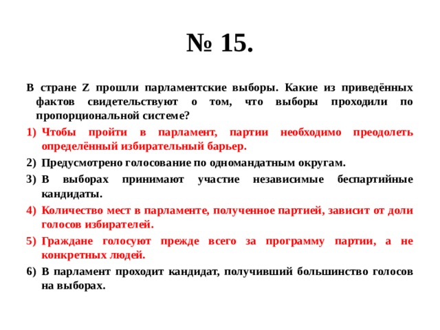 № 15. В стране Z прошли парламентские выборы. Какие из приведённых фактов свидетельствуют о том, что выборы проходили по пропорциональной системе? Чтобы пройти в парламент, партии необходимо преодолеть определённый избирательный барьер. Предусмотрено голосование по одномандатным округам. В выборах принимают участие независимые беспартийные кандидаты. Количество мест в парламенте, полученное партией, зависит от доли голосов избирателей. Граждане голосуют прежде всего за программу партии, а не конкретных людей. В парламент проходит кандидат, получивший большинство голосов на выборах. 