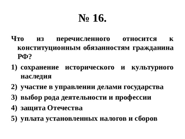 № 16. Что из перечисленного относится к конституционным обязанностям гражданина РФ? сохранение исторического и культурного наследия участие в управлении делами государства выбор рода деятельности и профессии защита Отечества уплата установленных налогов и сборов 