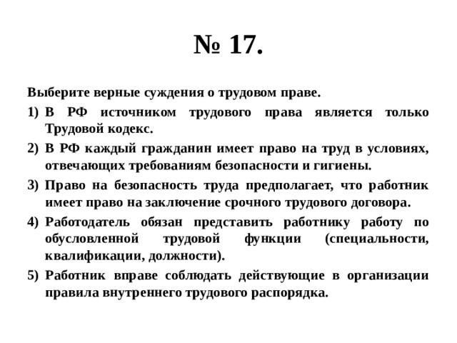 № 17. Выберите верные суждения о трудовом праве. В РФ источником трудового права является только Трудовой кодекс. В РФ каждый гражданин имеет право на труд в условиях, отвечающих требованиям безопасности и гигиены. Право на безопасность труда предполагает, что работник имеет право на заключение срочного трудового договора. Работодатель обязан представить работнику работу по обусловленной трудовой функции (специальности, квалификации, должности). Работник вправе соблюдать действующие в организации правила внутреннего трудового распорядка. 