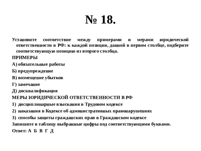 № 18. Установите соответствие между примерами и мерами юридической ответственности в РФ: к каждой позиции, данной в первом столбце, подберите соответствующую позицию из второго столбца. ПРИМЕРЫ А) обязательные работы Б) предупреждение В) возмещение убытков Г) замечание Д) дисквалификация МЕРЫ ЮРИДИЧЕСКОЙ ОТВЕТСТВЕННОСТИ В РФ дисциплинарные взыскания в Трудовом кодексе наказания в Кодексе об административных правонарушениях способы защиты гражданских прав в Гражданском кодексе Запишите в таблицу выбранные цифры под соответствующими буквами. Ответ: А Б В Г Д 