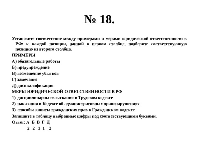 № 18. Установите соответствие между примерами и мерами юридической ответственности в РФ: к каждой позиции, данной в первом столбце, подберите соответствующую позицию из второго столбца. ПРИМЕРЫ А) обязательные работы Б) предупреждение В) возмещение убытков Г) замечание Д) дисквалификация МЕРЫ ЮРИДИЧЕСКОЙ ОТВЕТСТВЕННОСТИ В РФ дисциплинарные взыскания в Трудовом кодексе наказания в Кодексе об административных правонарушениях способы защиты гражданских прав в Гражданском кодексе Запишите в таблицу выбранные цифры под соответствующими буквами. Ответ: А Б В Г Д  2 2 3 1 2 