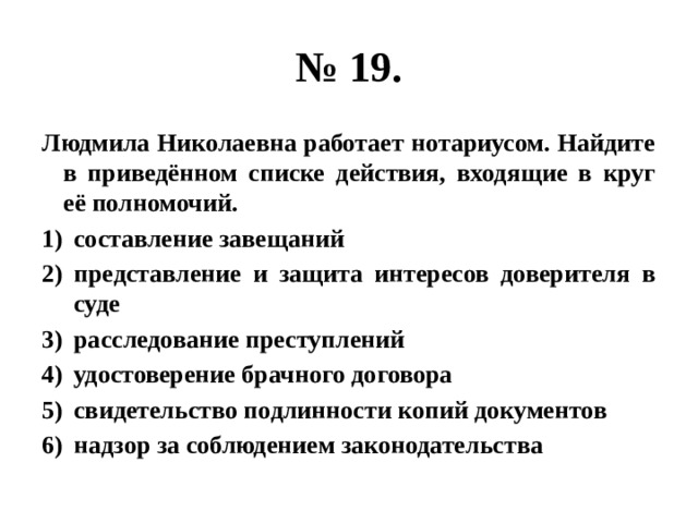 № 19. Людмила Николаевна работает нотариусом. Найдите в приведённом списке действия, входящие в круг её полномочий. составление завещаний представление и защита интересов доверителя в суде расследование преступлений удостоверение брачного договора свидетельство подлинности копий документов надзор за соблюдением законодательства 