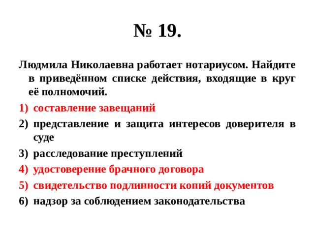 № 19. Людмила Николаевна работает нотариусом. Найдите в приведённом списке действия, входящие в круг её полномочий. составление завещаний представление и защита интересов доверителя в суде расследование преступлений удостоверение брачного договора свидетельство подлинности копий документов надзор за соблюдением законодательства 