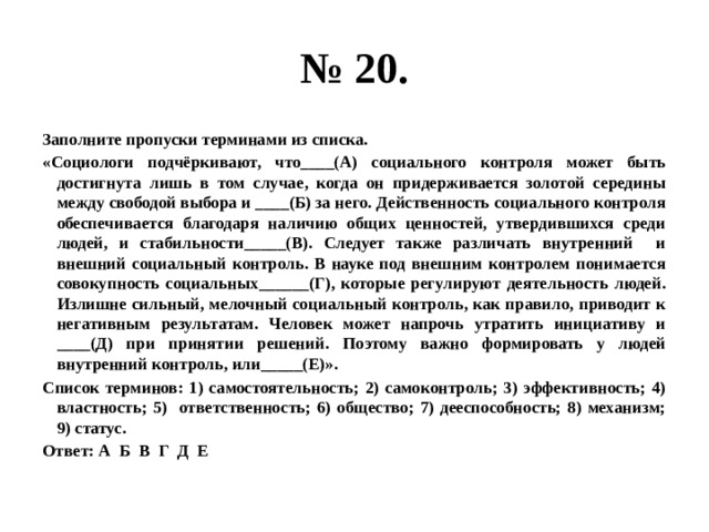 № 20. Заполните пропуски терминами из списка. «Социологи подчёркивают, что____(А) социального контроля может быть достигнута лишь в том случае, когда он придерживается золотой середины между свободой выбора и ____(Б) за него. Действенность социального контроля обеспечивается благодаря наличию общих ценностей, утвердившихся среди людей, и стабильности_____(В). Следует также различать внутренний и внешний социальный контроль. В науке под внешним контролем понимается совокупность социальных______(Г), которые регулируют деятельность людей. Излишне сильный, мелочный социальный контроль, как правило, приводит к негативным результатам. Человек может напрочь утратить инициативу и ____(Д) при принятии решений. Поэтому важно формировать у людей внутренний контроль, или_____(Е)». Список терминов: 1) самостоятельность; 2) самоконтроль; 3) эффективность; 4) властность; 5) ответственность; 6) общество; 7) дееспособность; 8) механизм; 9) статус. Ответ: А Б В Г Д Е 