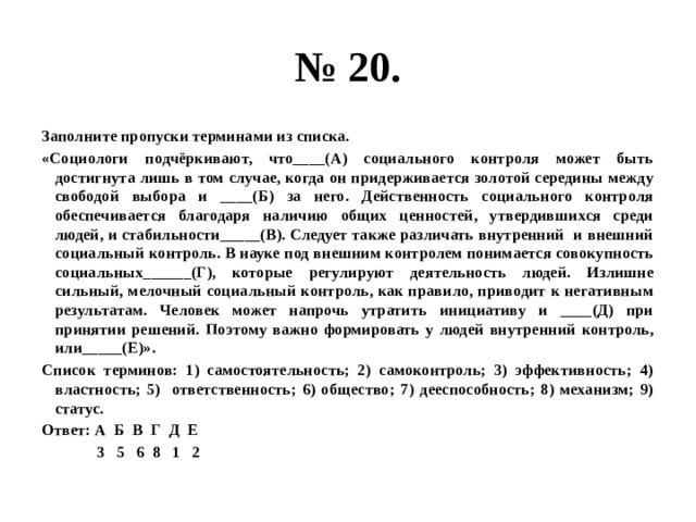 № 20. Заполните пропуски терминами из списка. «Социологи подчёркивают, что____(А) социального контроля может быть достигнута лишь в том случае, когда он придерживается золотой середины между свободой выбора и ____(Б) за него. Действенность социального контроля обеспечивается благодаря наличию общих ценностей, утвердившихся среди людей, и стабильности_____(В). Следует также различать внутренний и внешний социальный контроль. В науке под внешним контролем понимается совокупность социальных______(Г), которые регулируют деятельность людей. Излишне сильный, мелочный социальный контроль, как правило, приводит к негативным результатам. Человек может напрочь утратить инициативу и ____(Д) при принятии решений. Поэтому важно формировать у людей внутренний контроль, или_____(Е)». Список терминов: 1) самостоятельность; 2) самоконтроль; 3) эффективность; 4) властность; 5) ответственность; 6) общество; 7) дееспособность; 8) механизм; 9) статус. Ответ: А Б В Г Д Е  3 5 6 8 1 2 