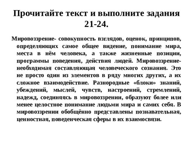 Прочитайте текст и выполните задания 21-24. Мировоззрение- совокупность взглядов, оценок, принципов, определяющих самое общее видение, понимание мира, места в нём человека, а также жизненные позиции, программы поведения, действия людей. Мировоззрение- необходимая составляющая человеческого сознания. Это не просто один из элементов в ряду многих других, а их сложное взаимодействие. Разнородные «блоки» знаний, убеждений, мыслей, чувств, настроений, стремлений, надежд, соединяясь в мировоззрении, образуют более или менее целостное понимание людьми мира и самих себя. В мировоззрении обобщённо представлены познавательная, ценностная, поведенческая сферы в их взаимосвязи. 