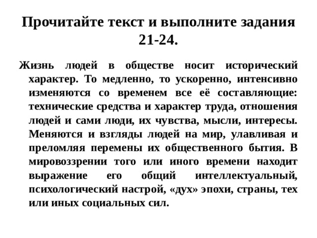 Прочитайте текст и выполните задания 21-24. Жизнь людей в обществе носит исторический характер. То медленно, то ускоренно, интенсивно изменяются со временем все её составляющие: технические средства и характер труда, отношения людей и сами люди, их чувства, мысли, интересы. Меняются и взгляды людей на мир, улавливая и преломляя перемены их общественного бытия. В мировоззрении того или иного времени находит выражение его общий интеллектуальный, психологический настрой, «дух» эпохи, страны, тех или иных социальных сил. 