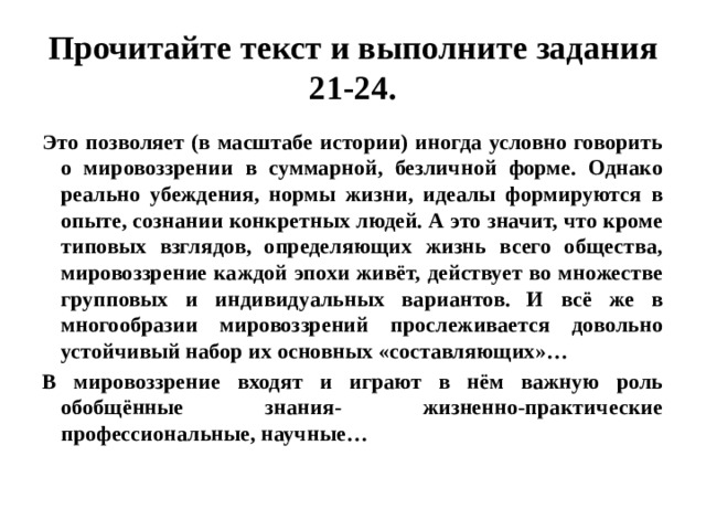 Прочитайте текст и выполните задания 21-24. Это позволяет (в масштабе истории) иногда условно говорить о мировоззрении в суммарной, безличной форме. Однако реально убеждения, нормы жизни, идеалы формируются в опыте, сознании конкретных людей. А это значит, что кроме типовых взглядов, определяющих жизнь всего общества, мировоззрение каждой эпохи живёт, действует во множестве групповых и индивидуальных вариантов. И всё же в многообразии мировоззрений прослеживается довольно устойчивый набор их основных «составляющих»… В мировоззрение входят и играют в нём важную роль обобщённые знания- жизненно-практические профессиональные, научные… 