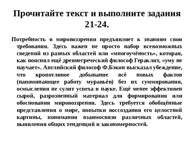 Прочитайте текст и выполните задания 21-24. Потребность в мировоззрении предъявляет к знаниям свои требования. Здесь важен не просто набор всевозможных сведений из разных областей или «многоучёность», которая, как пояснял ещё древнегреческий философ Гераклит, «уму не научает». Английский философ Ф.Бэкон высказал убеждение, что кропотливое добывание всё новых фактов (напоминающее работу муравьёв) без их суммирования, осмысления не сулит успеха в науке. Ещё менее эффективен сырой, разрозненный материал для формирования или обоснования мировоззрения. Здесь требуется обобщённые представления о мире, попытки воссоздания его целостной картины, понимания взаимосвязи различных областей, выявления общих тенденций и закономерностей. 