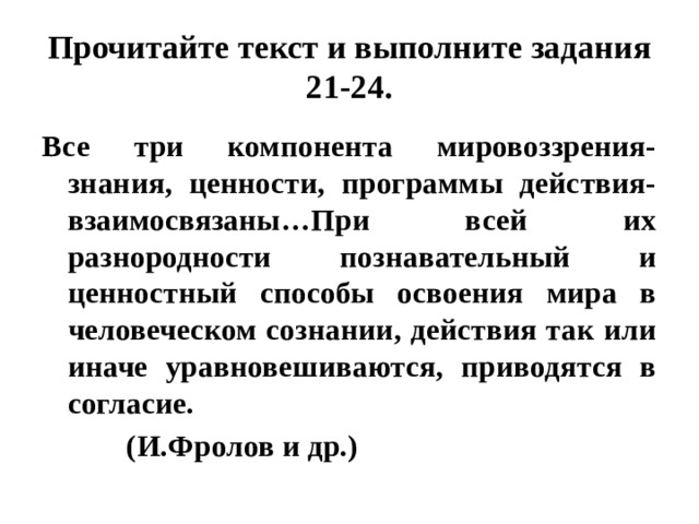 Прочитайте текст и выполните задания 21-24. Все три компонента мировоззрения- знания, ценности, программы действия- взаимосвязаны…При всей их разнородности познавательный и ценностный способы освоения мира в человеческом сознании, действия так или иначе уравновешиваются, приводятся в согласие.  (И.Фролов и др.) 