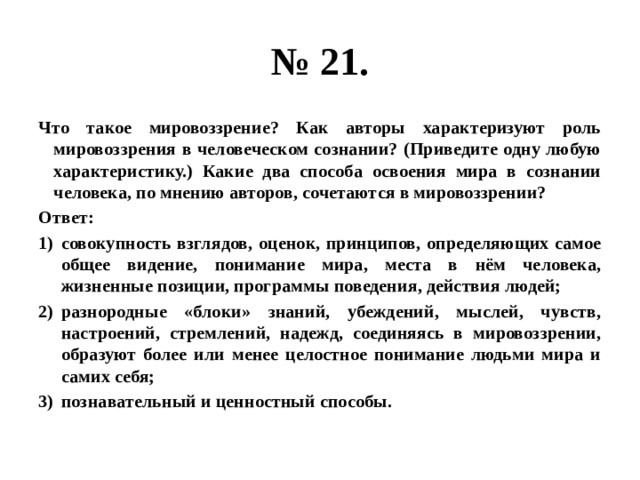 № 21. Что такое мировоззрение? Как авторы характеризуют роль мировоззрения в человеческом сознании? (Приведите одну любую характеристику.) Какие два способа освоения мира в сознании человека, по мнению авторов, сочетаются в мировоззрении? Ответ: совокупность взглядов, оценок, принципов, определяющих самое общее видение, понимание мира, места в нём человека, жизненные позиции, программы поведения, действия людей; разнородные «блоки» знаний, убеждений, мыслей, чувств, настроений, стремлений, надежд, соединяясь в мировоззрении, образуют более или менее целостное понимание людьми мира и самих себя; познавательный и ценностный способы. 