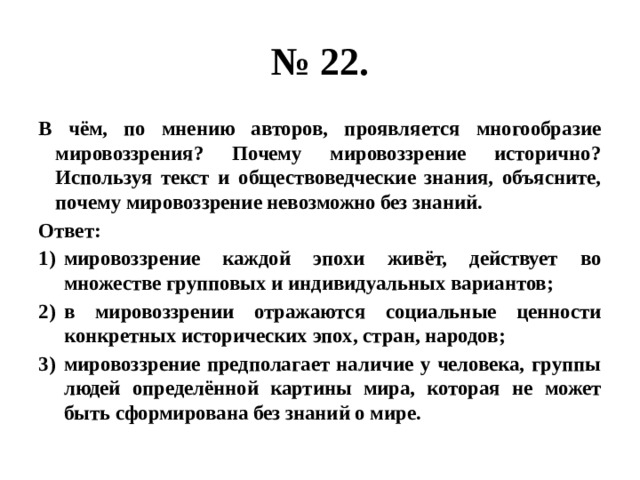 № 22. В чём, по мнению авторов, проявляется многообразие мировоззрения? Почему мировоззрение исторично? Используя текст и обществоведческие знания, объясните, почему мировоззрение невозможно без знаний. Ответ: мировоззрение каждой эпохи живёт, действует во множестве групповых и индивидуальных вариантов; в мировоззрении отражаются социальные ценности конкретных исторических эпох, стран, народов; мировоззрение предполагает наличие у человека, группы людей определённой картины мира, которая не может быть сформирована без знаний о мире. 