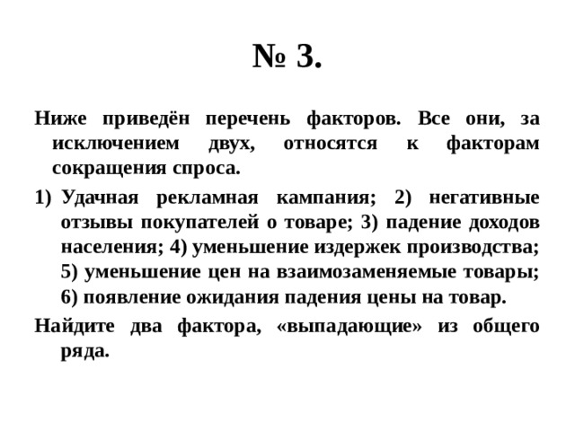 № 3. Ниже приведён перечень факторов. Все они, за исключением двух, относятся к факторам сокращения спроса. Удачная рекламная кампания; 2) негативные отзывы покупателей о товаре; 3) падение доходов населения; 4) уменьшение издержек производства; 5) уменьшение цен на взаимозаменяемые товары; 6) появление ожидания падения цены на товар. Найдите два фактора, «выпадающие» из общего ряда. 