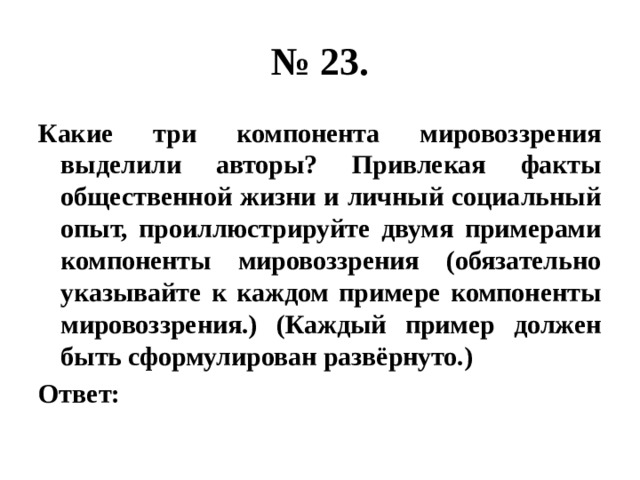 № 23. Какие три компонента мировоззрения выделили авторы? Привлекая факты общественной жизни и личный социальный опыт, проиллюстрируйте двумя примерами компоненты мировоззрения (обязательно указывайте к каждом примере компоненты мировоззрения.) (Каждый пример должен быть сформулирован развёрнуто.) Ответ: 