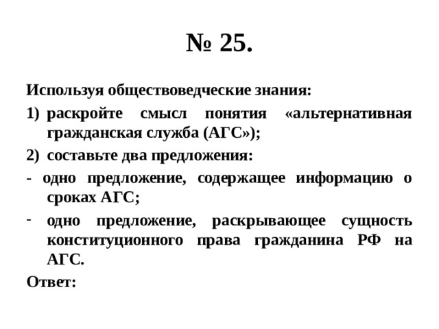 № 25. Используя обществоведческие знания: раскройте смысл понятия «альтернативная гражданская служба (АГС»); составьте два предложения: - одно предложение, содержащее информацию о сроках АГС; одно предложение, раскрывающее сущность конституционного права гражданина РФ на АГС. Ответ: 