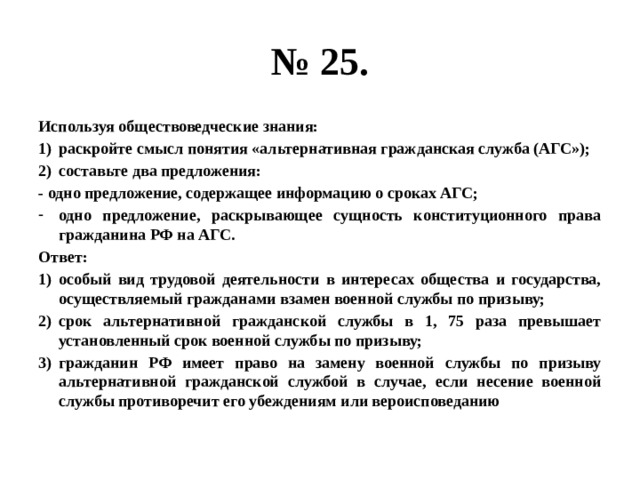 № 25. Используя обществоведческие знания: раскройте смысл понятия «альтернативная гражданская служба (АГС»); составьте два предложения: - одно предложение, содержащее информацию о сроках АГС; одно предложение, раскрывающее сущность конституционного права гражданина РФ на АГС. Ответ: особый вид трудовой деятельности в интересах общества и государства, осуществляемый гражданами взамен военной службы по призыву; срок альтернативной гражданской службы в 1, 75 раза превышает установленный срок военной службы по призыву; гражданин РФ имеет право на замену военной службы по призыву альтернативной гражданской службой в случае, если несение военной службы противоречит его убеждениям или вероисповеданию 