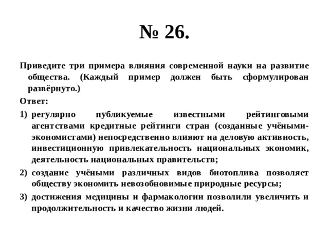 № 26. Приведите три примера влияния современной науки на развитие общества. (Каждый пример должен быть сформулирован развёрнуто.) Ответ: регулярно публикуемые известными рейтинговыми агентствами кредитные рейтинги стран (созданные учёными-экономистами) непосредственно влияют на деловую активность, инвестиционную привлекательность национальных экономик, деятельность национальных правительств; создание учёными различных видов биотоплива позволяет обществу экономить невозобновимые природные ресурсы; достижения медицины и фармакологии позволили увеличить и продолжительность и качество жизни людей. 