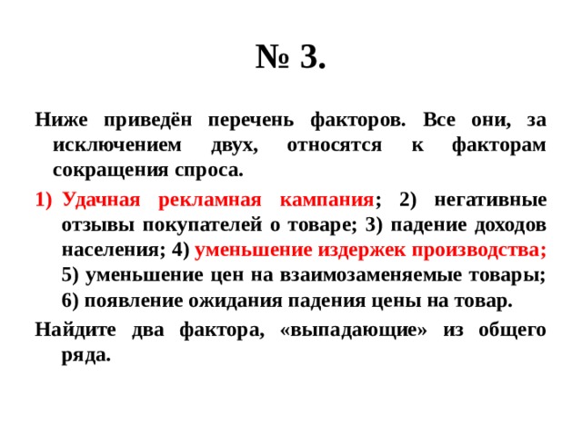 № 3. Ниже приведён перечень факторов. Все они, за исключением двух, относятся к факторам сокращения спроса. Удачная рекламная кампания ; 2) негативные отзывы покупателей о товаре; 3) падение доходов населения; 4) уменьшение издержек производства; 5) уменьшение цен на взаимозаменяемые товары; 6) появление ожидания падения цены на товар. Найдите два фактора, «выпадающие» из общего ряда. 