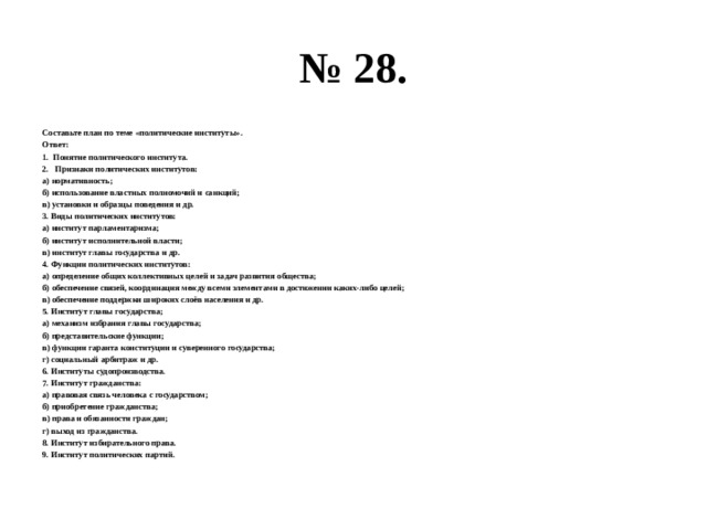 № 28. Составьте план по теме «политические институты». Ответ: Понятие политического института.  Признаки политических институтов: а) нормативность; б) использование властных полномочий и санкций; в) установки и образцы поведения и др. 3. Виды политических институтов: а) институт парламентаризма; б) институт исполнительной власти; в) институт главы государства и др. 4. Функции политических институтов: а) определение общих коллективных целей и задач развития общества; б) обеспечение связей, координация между всеми элементами в достижении каких-либо целей; в) обеспечение поддержки широких слоёв населения и др. 5. Институт главы государства; а) механизм избрания главы государства; б) представительские функции; в) функции гаранта конституции и суверенного государства; г) социальный арбитраж и др. 6. Институты судопроизводства. 7. Институт гражданства: а) правовая связь человека с государством; б) приобретение гражданства; в) права и обязанности граждан; г) выход из гражданства. 8. Институт избирательного права. 9. Институт политических партий. 