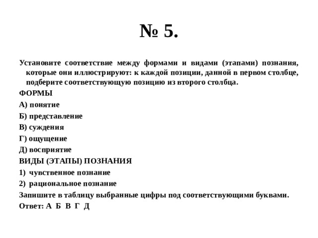 № 5. Установите соответствие между формами и видами (этапами) познания, которые они иллюстрируют: к каждой позиции, данной в первом столбце, подберите соответствующую позицию из второго столбца. ФОРМЫ А) понятие Б) представление В) суждения Г) ощущение Д) восприятие ВИДЫ (ЭТАПЫ) ПОЗНАНИЯ чувственное познание рациональное познание Запишите в таблицу выбранные цифры под соответствующими буквами. Ответ: А Б В Г Д 