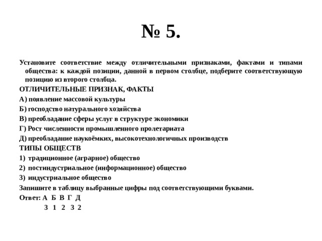 № 5. Установите соответствие между отличительными признаками, фактами и типами общества: к каждой позиции, данной в первом столбце, подберите соответствующую позицию из второго столбца. ОТЛИЧИТЕЛЬНЫЕ ПРИЗНАК, ФАКТЫ А) появление массовой культуры Б) господство натурального хозяйства В) преобладание сферы услуг в структуре экономики Г) Рост численности промышленного пролетариата Д) преобладание наукоёмких, высокотехнологичных производств ТИПЫ ОБЩЕСТВ традиционное (аграрное) общество постиндустриальное (информационное) общество индустриальное общество Запишите в таблицу выбранные цифры под соответствующими буквами. Ответ: А Б В Г Д  3 1 2 3 2  