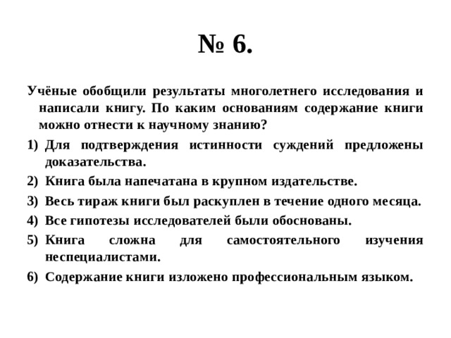 № 6. Учёные обобщили результаты многолетнего исследования и написали книгу. По каким основаниям содержание книги можно отнести к научному знанию? Для подтверждения истинности суждений предложены доказательства. Книга была напечатана в крупном издательстве. Весь тираж книги был раскуплен в течение одного месяца. Все гипотезы исследователей были обоснованы. Книга сложна для самостоятельного изучения неспециалистами. Содержание книги изложено профессиональным языком. 