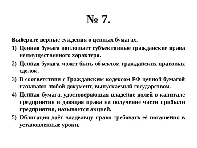 № 7. Выберите верные суждения о ценных бумагах. Ценная бумага воплощает субъективные гражданские права неимущественного характера. Ценная бумага может быть объектом гражданских правовых сделок. В соответствии с Гражданским кодексом РФ ценной бумагой называют любой документ, выпускаемый государством. Ценная бумага, удостоверяющая владение долей в капитале предприятия и дающая права на получение части прибыли предприятия, называется акцией. Облигация даёт владельцу право требовать её погашения в установленные уроки. 