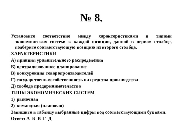 № 8. Установите соответствие между характеристиками и типами экономических систем: к каждой позиции, данной в первом столбце, подберите соответствующую позицию из второго столбца. ХАРАКТЕРИСТИКИ А) принцип уравнительного распределения Б) централизованное планирование В) конкуренция товаропроизводителей Г) государственная собственность на средства производства Д) свобода предпринимательства ТИПЫ ЭКОНОМИЧЕСКИХ СИСТЕМ рыночная командная (плановая) Запишите в таблицу выбранные цифры под соответствующими буквами. Ответ: А Б В Г Д 