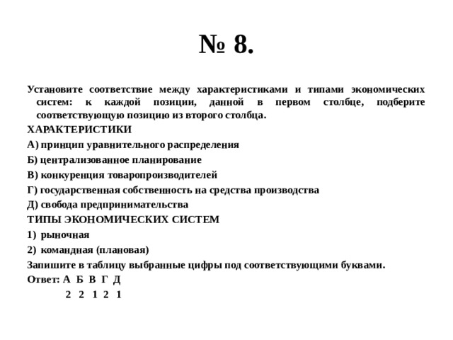 № 8. Установите соответствие между характеристиками и типами экономических систем: к каждой позиции, данной в первом столбце, подберите соответствующую позицию из второго столбца. ХАРАКТЕРИСТИКИ А) принцип уравнительного распределения Б) централизованное планирование В) конкуренция товаропроизводителей Г) государственная собственность на средства производства Д) свобода предпринимательства ТИПЫ ЭКОНОМИЧЕСКИХ СИСТЕМ рыночная командная (плановая) Запишите в таблицу выбранные цифры под соответствующими буквами. Ответ: А Б В Г Д  2 2 1 2 1 