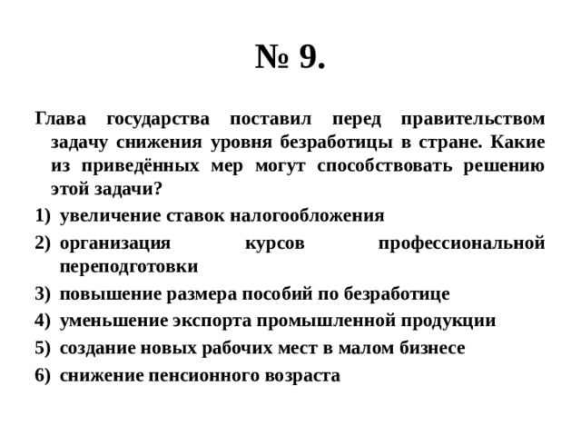 № 9. Глава государства поставил перед правительством задачу снижения уровня безработицы в стране. Какие из приведённых мер могут способствовать решению этой задачи? увеличение ставок налогообложения организация курсов профессиональной переподготовки повышение размера пособий по безработице уменьшение экспорта промышленной продукции создание новых рабочих мест в малом бизнесе снижение пенсионного возраста 