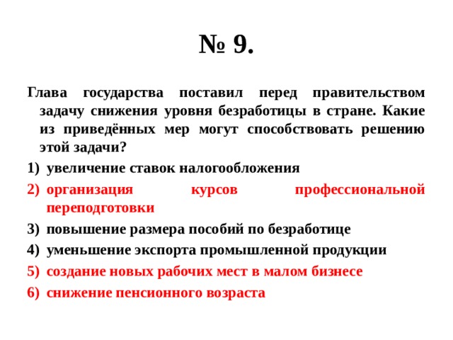 № 9. Глава государства поставил перед правительством задачу снижения уровня безработицы в стране. Какие из приведённых мер могут способствовать решению этой задачи? увеличение ставок налогообложения организация курсов профессиональной переподготовки повышение размера пособий по безработице уменьшение экспорта промышленной продукции создание новых рабочих мест в малом бизнесе снижение пенсионного возраста 