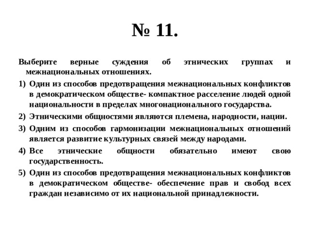 № 11. Выберите верные суждения об этнических группах и межнациональных отношениях. Один из способов предотвращения межнациональных конфликтов в демократическом обществе- компактное расселение людей одной национальности в пределах многонационального государства. Этническими общностями являются племена, народности, нации. Одним из способов гармонизации межнациональных отношений является развитие культурных связей между народами. Все этнические общности обязательно имеют свою государственность. Один из способов предотвращения межнациональных конфликтов в демократическом обществе- обеспечение прав и свобод всех граждан независимо от их национальной принадлежности. 