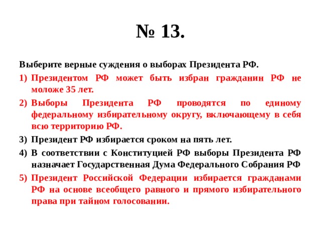 № 13. Выберите верные суждения о выборах Президента РФ. Президентом РФ может быть избран гражданин РФ не моложе 35 лет. Выборы Президента РФ проводятся по единому федеральному избирательному округу, включающему в себя всю территорию РФ. Президент РФ избирается сроком на пять лет. В соответствии с Конституцией РФ выборы Президента РФ назначает Государственная Дума Федерального Собрания РФ Президент Российской Федерации избирается гражданами РФ на основе всеобщего равного и прямого избирательного права при тайном голосовании. 