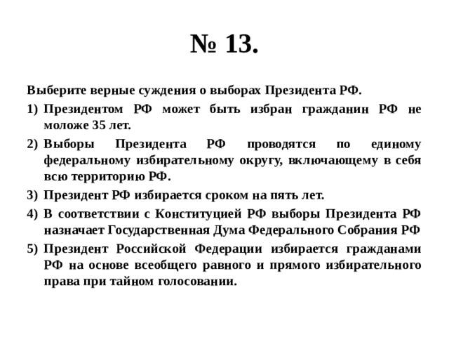 № 13. Выберите верные суждения о выборах Президента РФ. Президентом РФ может быть избран гражданин РФ не моложе 35 лет. Выборы Президента РФ проводятся по единому федеральному избирательному округу, включающему в себя всю территорию РФ. Президент РФ избирается сроком на пять лет. В соответствии с Конституцией РФ выборы Президента РФ назначает Государственная Дума Федерального Собрания РФ Президент Российской Федерации избирается гражданами РФ на основе всеобщего равного и прямого избирательного права при тайном голосовании. 