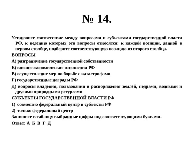 № 14. Установите соответствие между вопросами и субъектами государственной власти РФ, к ведению которых эти вопросы относятся: к каждой позиции, данной в первом столбце, подберите соответствующую позицию из второго столбца. ВОПРОСЫ А) разграничение государственной собственности Б) внешнеэкономические отношения РФ В) осуществление мер по борьбе с катастрофами Г) государственные награды РФ Д) вопросы владения, пользования и распоряжения землёй, недрами, водными и другими природными ресурсами СУБЪЕКТЫ ГОСУДАРСТВЕННОЙ ВЛАСТИ РФ совместно федеральный центр и субъекты РФ только федеральный центр Запишите в таблицу выбранные цифры под соответствующими буквами. Ответ: А Б В Г Д 