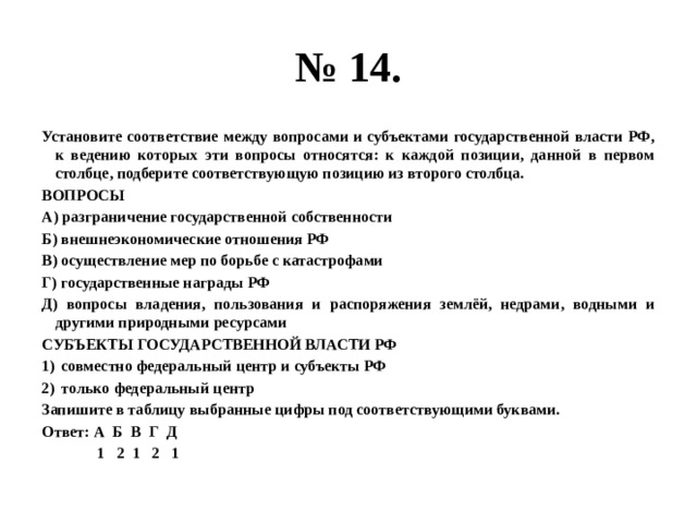 № 14. Установите соответствие между вопросами и субъектами государственной власти РФ, к ведению которых эти вопросы относятся: к каждой позиции, данной в первом столбце, подберите соответствующую позицию из второго столбца. ВОПРОСЫ А) разграничение государственной собственности Б) внешнеэкономические отношения РФ В) осуществление мер по борьбе с катастрофами Г) государственные награды РФ Д) вопросы владения, пользования и распоряжения землёй, недрами, водными и другими природными ресурсами СУБЪЕКТЫ ГОСУДАРСТВЕННОЙ ВЛАСТИ РФ совместно федеральный центр и субъекты РФ только федеральный центр Запишите в таблицу выбранные цифры под соответствующими буквами. Ответ: А Б В Г Д  1 2 1 2 1 